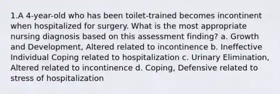 1.A 4-year-old who has been toilet-trained becomes incontinent when hospitalized for surgery. What is the most appropriate nursing diagnosis based on this assessment finding? a. Growth and Development, Altered related to incontinence b. Ineffective Individual Coping related to hospitalization c. Urinary Elimination, Altered related to incontinence d. Coping, Defensive related to stress of hospitalization