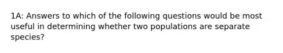 1A: Answers to which of the following questions would be most useful in determining whether two populations are separate species?