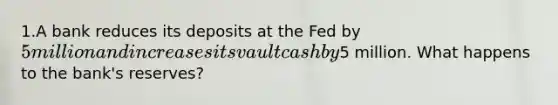 1.A bank reduces its deposits at the Fed by 5 million and increases its vault cash by5 million. What happens to the bank's reserves?