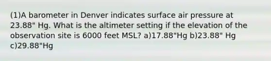 (1)A barometer in Denver indicates surface air pressure at 23.88" Hg. What is the altimeter setting if the elevation of the observation site is 6000 feet MSL? a)17.88"Hg b)23.88" Hg c)29.88"Hg