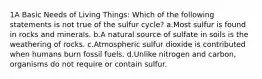 1A Basic Needs of Living Things: Which of the following statements is not true of the sulfur cycle? a.Most sulfur is found in rocks and minerals. b.A natural source of sulfate in soils is the weathering of rocks. c.Atmospheric sulfur dioxide is contributed when humans burn fossil fuels. d.Unlike nitrogen and carbon, organisms do not require or contain sulfur.