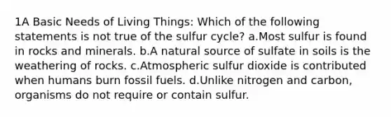 1A Basic Needs of Living Things: Which of the following statements is not true of the sulfur cycle? a.Most sulfur is found in rocks and minerals. b.A natural source of sulfate in soils is the weathering of rocks. c.Atmospheric sulfur dioxide is contributed when humans burn fossil fuels. d.Unlike nitrogen and carbon, organisms do not require or contain sulfur.