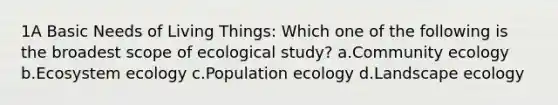 1A Basic Needs of Living Things: Which one of the following is the broadest scope of ecological study? a.Community ecology b.Ecosystem ecology c.Population ecology d.Landscape ecology