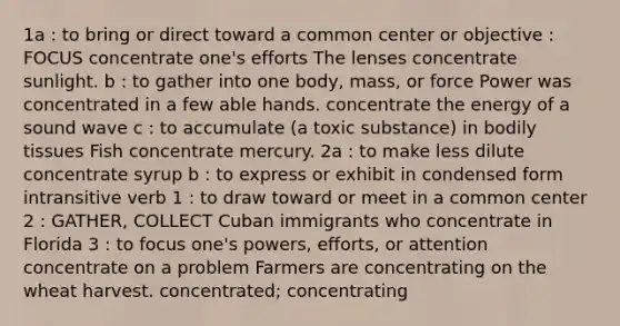 1a : to bring or direct toward a common center or objective : FOCUS concentrate one's efforts The lenses concentrate sunlight. b : to gather into one body, mass, or force Power was concentrated in a few able hands. concentrate the energy of a sound wave c : to accumulate (a toxic substance) in bodily tissues Fish concentrate mercury. 2a : to make less dilute concentrate syrup b : to express or exhibit in condensed form intransitive verb 1 : to draw toward or meet in a common center 2 : GATHER, COLLECT Cuban immigrants who concentrate in Florida 3 : to focus one's powers, efforts, or attention concentrate on a problem Farmers are concentrating on the wheat harvest. concentrated; concentrating