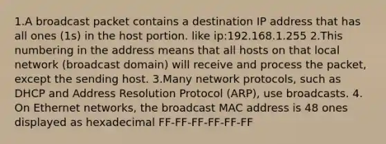 1.A broadcast packet contains a destination IP address that has all ones (1s) in the host portion. like ip:192.168.1.255 2.This numbering in the address means that all hosts on that local network (broadcast domain) will receive and process the packet, except the sending host. 3.Many network protocols, such as DHCP and Address Resolution Protocol (ARP), use broadcasts. 4. On Ethernet networks, the broadcast MAC address is 48 ones displayed as hexadecimal FF-FF-FF-FF-FF-FF