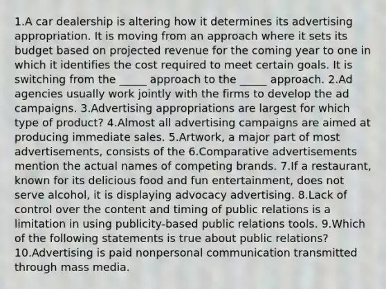 1.A car dealership is altering how it determines its advertising appropriation. It is moving from an approach where it sets its budget based on projected revenue for the coming year to one in which it identifies the cost required to meet certain goals. It is switching from the _____ approach to the _____ approach. 2.Ad agencies usually work jointly with the firms to develop the ad campaigns. 3.Advertising appropriations are largest for which type of product? 4.Almost all advertising campaigns are aimed at producing immediate sales. 5.Artwork, a major part of most advertisements, consists of the 6.Comparative advertisements mention the actual names of competing brands. 7.If a restaurant, known for its delicious food and fun entertainment, does not serve alcohol, it is displaying advocacy advertising. 8.Lack of control over the content and timing of public relations is a limitation in using publicity-based public relations tools. 9.Which of the following statements is true about public relations? 10.Advertising is paid nonpersonal communication transmitted through mass media.