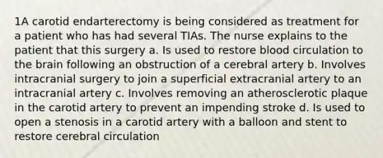 1A carotid endarterectomy is being considered as treatment for a patient who has had several TIAs. The nurse explains to the patient that this surgery a. Is used to restore blood circulation to the brain following an obstruction of a cerebral artery b. Involves intracranial surgery to join a superficial extracranial artery to an intracranial artery c. Involves removing an atherosclerotic plaque in the carotid artery to prevent an impending stroke d. Is used to open a stenosis in a carotid artery with a balloon and stent to restore cerebral circulation