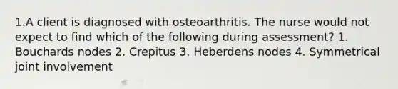 1.A client is diagnosed with osteoarthritis. The nurse would not expect to find which of the following during assessment? 1. Bouchards nodes 2. Crepitus 3. Heberdens nodes 4. Symmetrical joint involvement