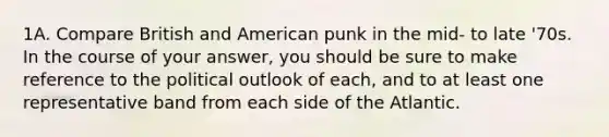 1A. Compare British and American punk in the mid- to late '70s. In the course of your answer, you should be sure to make reference to the political outlook of each, and to at least one representative band from each side of the Atlantic.