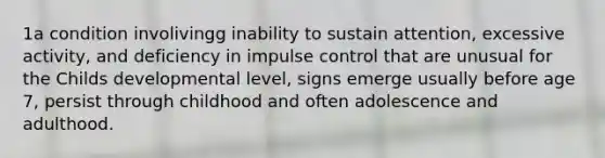 1a condition involivingg inability to sustain attention, excessive activity, and deficiency in impulse control that are unusual for the Childs developmental level, signs emerge usually before age 7, persist through childhood and often adolescence and adulthood.