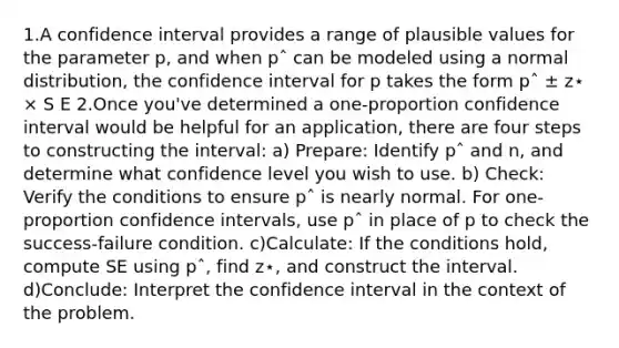 1.A confidence interval provides a range of plausible values for the parameter p, and when pˆ can be modeled using a normal distribution, the confidence interval for p takes the form pˆ ± z⋆ × S E 2.Once you've determined a one-proportion confidence interval would be helpful for an application, there are four steps to constructing the interval: a) Prepare: Identify pˆ and n, and determine what confidence level you wish to use. b) Check: Verify the conditions to ensure pˆ is nearly normal. For one-proportion confidence intervals, use pˆ in place of p to check the success-failure condition. c)Calculate: If the conditions hold, compute SE using pˆ, find z⋆, and construct the interval. d)Conclude: Interpret the confidence interval in the context of the problem.