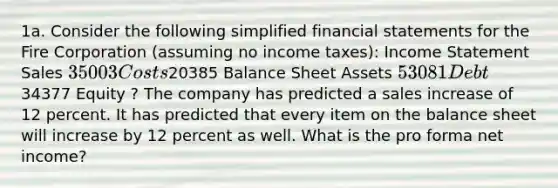 1a. Consider the following simplified financial statements for the Fire Corporation (assuming no income taxes): Income Statement Sales 35003 Costs20385 Balance Sheet Assets 53081 Debt34377 Equity ? The company has predicted a sales increase of 12 percent. It has predicted that every item on the balance sheet will increase by 12 percent as well. What is the pro forma net income?