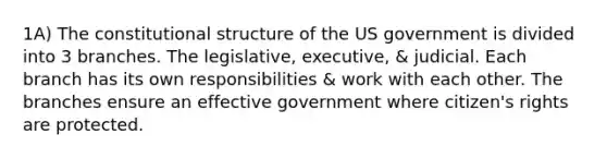 1A) The constitutional structure of the US government is divided into 3 branches. The legislative, executive, & judicial. Each branch has its own responsibilities & work with each other. The branches ensure an effective government where citizen's rights are protected.