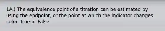 1A.) The equivalence point of a titration can be estimated by using the endpoint, or the point at which the indicator changes color. True or False