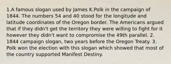 1.A famous slogan used by James K.Polk in the campaign of 1844. The numbers 54 and 40 stood for the longitude and latitude coordinates of the Oregon border. The Americans argued that if they didn't get the territory they were willing to fight for it however they didn't want to compromise the 49th parallel. 2. 1844 campaign slogan, two years before the Oregon Treaty. 3. Polk won the election with this slogan which showed that most of the country supported Manifest Destiny.