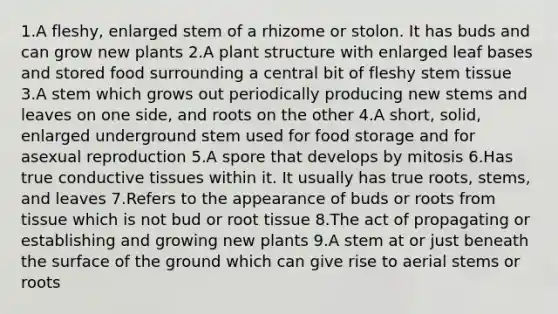 1.A fleshy, enlarged stem of a rhizome or stolon. It has buds and can grow new plants 2.A plant structure with enlarged leaf bases and stored food surrounding a central bit of fleshy stem tissue 3.A stem which grows out periodically producing new stems and leaves on one side, and roots on the other 4.A short, solid, enlarged underground stem used for food storage and for asexual reproduction 5.A spore that develops by mitosis 6.Has true conductive tissues within it. It usually has true roots, stems, and leaves 7.Refers to the appearance of buds or roots from tissue which is not bud or root tissue 8.The act of propagating or establishing and growing new plants 9.A stem at or just beneath the surface of the ground which can give rise to aerial stems or roots