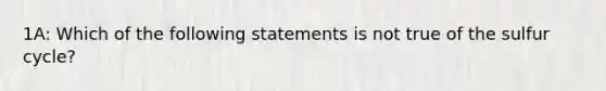 1A: Which of the following statements is not true of the sulfur cycle?