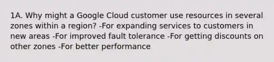 1A. Why might a Google Cloud customer use resources in several zones within a region? -For expanding services to customers in new areas -For improved fault tolerance -For getting discounts on other zones -For better performance