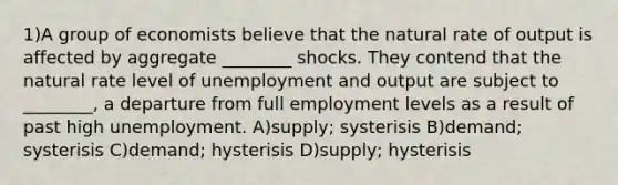 1)A group of economists believe that the natural rate of output is affected by aggregate ________ shocks. They contend that the natural rate level of unemployment and output are subject to ________, a departure from full employment levels as a result of past high unemployment. A)supply; systerisis B)demand; systerisis C)demand; hysterisis D)supply; hysterisis