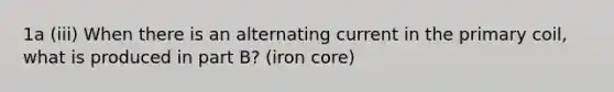 1a (iii) When there is an alternating current in the primary coil, what is produced in part B? (iron core)