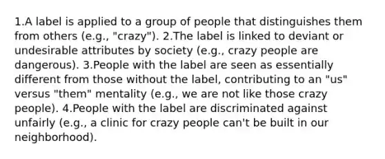 1.A label is applied to a group of people that distinguishes them from others (e.g., "crazy"). 2.The label is linked to deviant or undesirable attributes by society (e.g., crazy people are dangerous). 3.People with the label are seen as essentially different from those without the label, contributing to an "us" versus "them" mentality (e.g., we are not like those crazy people). 4.People with the label are discriminated against unfairly (e.g., a clinic for crazy people can't be built in our neighborhood).