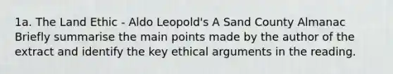 1a. The Land Ethic - Aldo Leopold's A Sand County Almanac Briefly summarise the main points made by the author of the extract and identify the key ethical arguments in the reading.