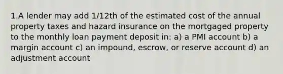 1.A lender may add 1/12th of the estimated cost of the annual property taxes and hazard insurance on the mortgaged property to the monthly loan payment deposit in: a) a PMI account b) a margin account c) an impound, escrow, or reserve account d) an adjustment account