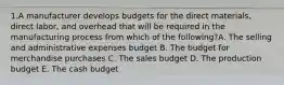 1.A manufacturer develops budgets for the direct materials, direct labor, and overhead that will be required in the manufacturing process from which of the following?A. The selling and administrative expenses budget B. The budget for merchandise purchases C. The sales budget D. The production budget E. The cash budget