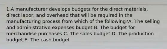 1.A manufacturer develops budgets for the direct materials, direct labor, and overhead that will be required in the manufacturing process from which of the following?A. The selling and administrative expenses budget B. The budget for merchandise purchases C. The sales budget D. The production budget E. The cash budget