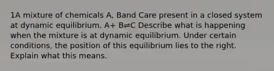 1A mixture of chemicals A, Band Care present in a closed system at dynamic equilibrium. A+ B⇌C Describe what is happening when the mixture is at dynamic equilibrium. Under certain conditions, the position of this equilibrium lies to the right. Explain what this means.