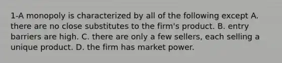 1-A monopoly is characterized by all of the following except A. there are no close substitutes to the​ firm's product. B. entry barriers are high. C. there are only a few​ sellers, each selling a unique product. D. the firm has market power.