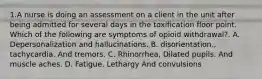 1.A nurse is doing an assessment on a client in the unit after being admitted for several days in the toxification floor point. Which of the following are symptoms of opioid withdrawal?. A. Depersonalization and hallucinations. B. disorientation., tachycardia. And tremors. C. Rhinorrhea, Dilated pupils. And muscle aches. D. Fatigue. Lethargy And convulsions