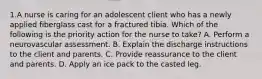 1.A nurse is caring for an adolescent client who has a newly applied fiberglass cast for a fractured tibia. Which of the following is the priority action for the nurse to take? A. Perform a neurovascular assessment. B. Explain the discharge instructions to the client and parents. C. Provide reassurance to the client and parents. D. Apply an ice pack to the casted leg.