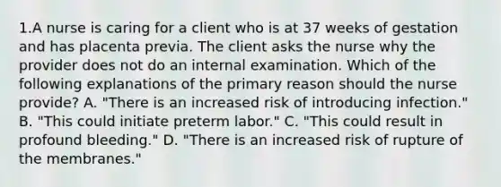 1.A nurse is caring for a client who is at 37 weeks of gestation and has placenta previa. The client asks the nurse why the provider does not do an internal examination. Which of the following explanations of the primary reason should the nurse provide? A. "There is an increased risk of introducing infection." B. "This could initiate preterm labor." C. "This could result in profound bleeding." D. "There is an increased risk of rupture of the membranes."