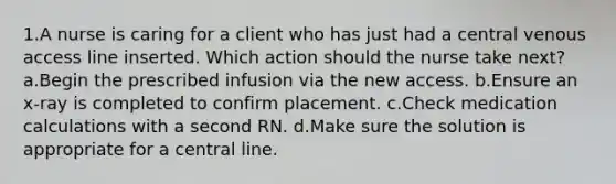 1.A nurse is caring for a client who has just had a central venous access line inserted. Which action should the nurse take next? a.Begin the prescribed infusion via the new access. b.Ensure an x-ray is completed to confirm placement. c.Check medication calculations with a second RN. d.Make sure the solution is appropriate for a central line.