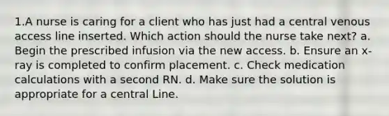 1.A nurse is caring for a client who has just had a central venous access line inserted. Which action should the nurse take next? a. Begin the prescribed infusion via the new access. b. Ensure an x-ray is completed to confirm placement. c. Check medication calculations with a second RN. d. Make sure the solution is appropriate for a central Line.