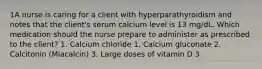 1A nurse is caring for a client with hyperparathyroidism and notes that the client's serum calcium level is 13 mg/dL. Which medication should the nurse prepare to administer as prescribed to the client? 1. Calcium chloride 1. Calcium gluconate 2. Calcitonin (Miacalcin) 3. Large doses of vitamin D 3