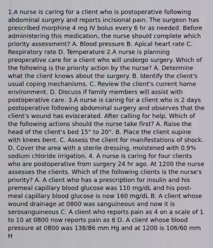 1.A nurse is caring for a client who is postoperative following abdominal surgery and reports incisional pain. The surgeon has prescribed morphine 4 mg IV bolus every 6 hr as needed. Before administering this medication, the nurse should complete which priority assessment? A. Blood pressure B. Apical heart rate C. Respiratory rate D. Temperature 2.A nurse is planning preoperative care for a client who will undergo surgery. Which of the following is the priority action by the nurse? A. Determine what the client knows about the surgery. B. Identify the client's usual coping mechanisms. C. Review the client's current home environment. D. Discuss if family members will assist with postoperative care. 3.A nurse is caring for a client who is 2 days postoperative following abdominal surgery and observes that the client's wound has eviscerated. After calling for help, Which of the following actions should the nurse take first? A. Raise the head of the client's bed 15° to 20°. B. Place the client supine with knees bent. C. Assess the client for manifestations of shock. D. Cover the area with a sterile dressing, moistened with 0.9% sodium chloride irrigation. 4. A nurse is caring for four clients who are postoperative from surgery 24 hr ago. At 1200 the nurse assesses the clients. Which of the following clients is the nurse's priority? A. A client who has a prescription for insulin and his premeal capillary blood glucose was 110 mg/dL and his post-meal capillary blood glucose is now 160 mg/dL B. A client whose wound drainage at 0800 was sanguineous and now it is serosanguineous C. A client who reports pain as 4 on a scale of 1 to 10 at 0800 now reports pain as 6 D. A client whose blood pressure at 0800 was 138/86 mm Hg and at 1200 is 106/60 mm H