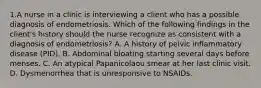 1.A nurse in a clinic is interviewing a client who has a possible diagnosis of endometriosis. Which of the following findings in the client's history should the nurse recognize as consistent with a diagnosis of endometriosis? A. A history of pelvic inflammatory disease (PID). B. Abdominal bloating starting several days before menses. C. An atypical Papanicolaou smear at her last clinic visit. D. Dysmenorrhea that is unresponsive to NSAIDs.