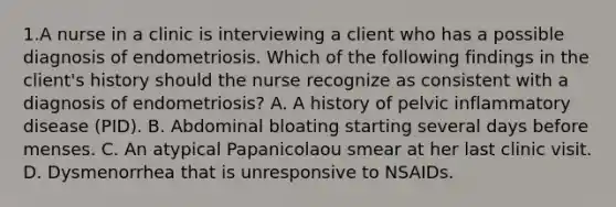 1.A nurse in a clinic is interviewing a client who has a possible diagnosis of endometriosis. Which of the following findings in the client's history should the nurse recognize as consistent with a diagnosis of endometriosis? A. A history of pelvic inflammatory disease (PID). B. Abdominal bloating starting several days before menses. C. An atypical Papanicolaou smear at her last clinic visit. D. Dysmenorrhea that is unresponsive to NSAIDs.