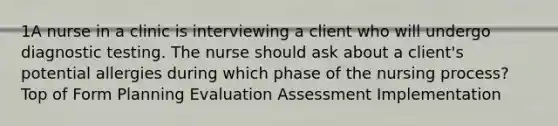 1A nurse in a clinic is interviewing a client who will undergo diagnostic testing. The nurse should ask about a client's potential allergies during which phase of the nursing process? Top of Form Planning Evaluation Assessment Implementation