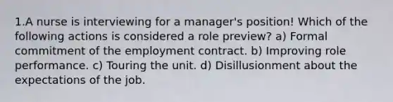 1.A nurse is interviewing for a manager's position! Which of the following actions is considered a role preview? a) Formal commitment of the employment contract. b) Improving role performance. c) Touring the unit. d) Disillusionment about the expectations of the job.