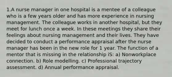 1.A nurse manager in one hospital is a mentee of a colleague who is a few years older and has more experience in nursing management. The colleague works in another hospital, but they meet for lunch once a week. In these meetings they share their feelings about nursing management and their lives. They have decided to conduct a performance appraisal after the nurse manager has been in the new role for 1 year. The function of a mentor that is missing in the relationship iS: a) Nonworkplace connection. b) Role modelling. c) Professional trajectory assessment. d) Annual performance appraisal.