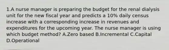 1.A nurse manager is preparing the budget for the renal dialysis unit for the new fiscal year and predicts a 10% daily census increase with a corresponding increase in revenues and expenditures for the upcoming year. The nurse manager is using which budget method? A.Zero based B.Incremental C.Capital D.Operational