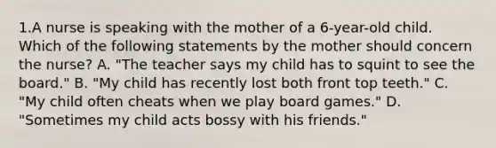 1.A nurse is speaking with the mother of a 6-year-old child. Which of the following statements by the mother should concern the nurse? A. "The teacher says my child has to squint to see the board." B. "My child has recently lost both front top teeth." C. "My child often cheats when we play board games." D. "Sometimes my child acts bossy with his friends."