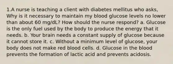 1.A nurse is teaching a client with diabetes mellitus who asks, Why is it necessary to maintain my blood glucose levels no lower than about 60 mg/dL? How should the nurse respond? a. Glucose is the only fuel used by the body to produce the energy that it needs. b. Your brain needs a constant supply of glucose because it cannot store it. c. Without a minimum level of glucose, your body does not make red blood cells. d. Glucose in <a href='https://www.questionai.com/knowledge/k7oXMfj7lk-the-blood' class='anchor-knowledge'>the blood</a> prevents the formation of lactic acid and prevents acidosis.