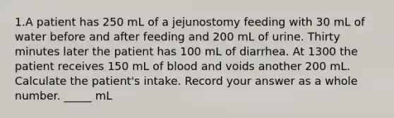 1.A patient has 250 mL of a jejunostomy feeding with 30 mL of water before and after feeding and 200 mL of urine. Thirty minutes later the patient has 100 mL of diarrhea. At 1300 the patient receives 150 mL of blood and voids another 200 mL. Calculate the patient's intake. Record your answer as a whole number. _____ mL