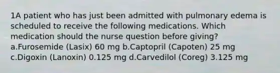 1A patient who has just been admitted with pulmonary edema is scheduled to receive the following medications. Which medication should the nurse question before giving? a.Furosemide (Lasix) 60 mg b.Captopril (Capoten) 25 mg c.Digoxin (Lanoxin) 0.125 mg d.Carvedilol (Coreg) 3.125 mg