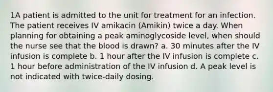 1A patient is admitted to the unit for treatment for an infection. The patient receives IV amikacin (Amikin) twice a day. When planning for obtaining a peak aminoglycoside level, when should the nurse see that the blood is drawn? a. 30 minutes after the IV infusion is complete b. 1 hour after the IV infusion is complete c. 1 hour before administration of the IV infusion d. A peak level is not indicated with twice-daily dosing.