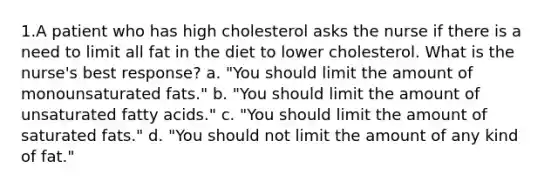 1.A patient who has high cholesterol asks the nurse if there is a need to limit all fat in the diet to lower cholesterol. What is the nurse's best response? a. "You should limit the amount of monounsaturated fats." b. "You should limit the amount of unsaturated fatty acids." c. "You should limit the amount of saturated fats." d. "You should not limit the amount of any kind of fat."